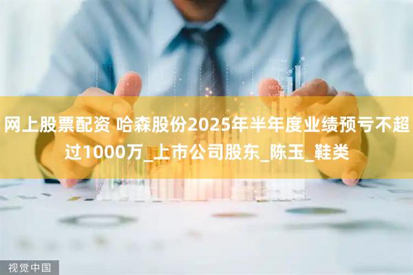 网上股票配资 哈森股份2025年半年度业绩预亏不超过1000万_上市公司股东_陈玉_鞋类