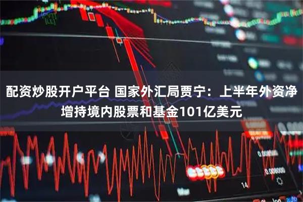 配资炒股开户平台 国家外汇局贾宁：上半年外资净增持境内股票和基金101亿美元