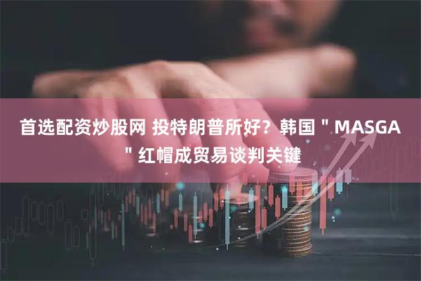 首选配资炒股网 投特朗普所好？韩国＂MASGA＂红帽成贸易谈判关键