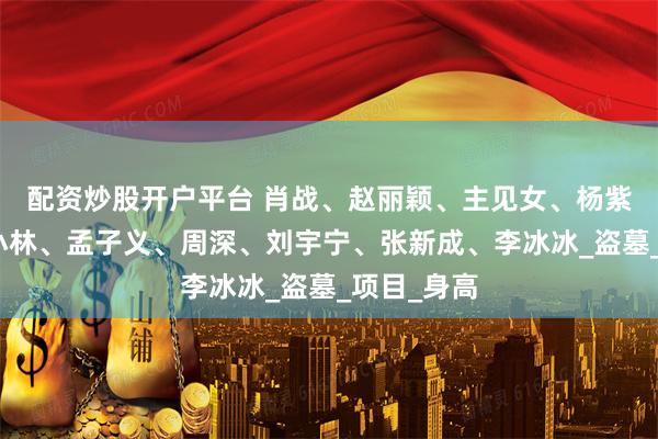 配资炒股开户平台 肖战、赵丽颖、主见女、杨紫、肉丝、小林、孟子义、周深、刘宇宁、张新成、李冰冰_盗墓_项目_身高