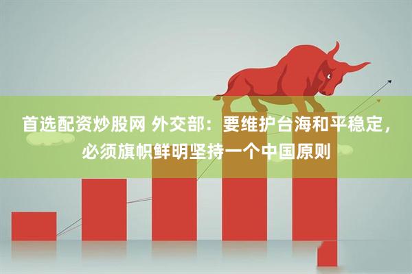 首选配资炒股网 外交部：要维护台海和平稳定，必须旗帜鲜明坚持一个中国原则