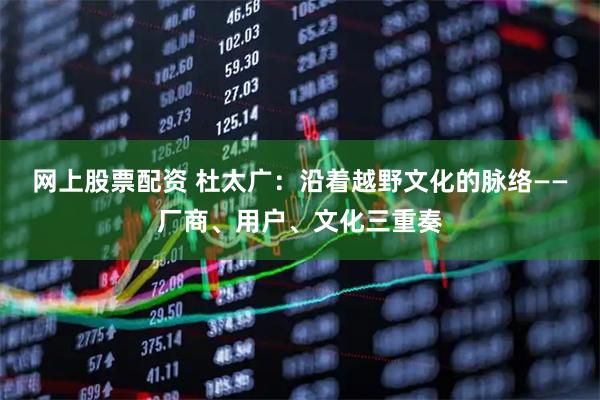 网上股票配资 杜太广：沿着越野文化的脉络——厂商、用户、文化三重奏