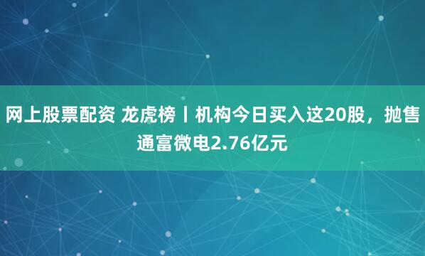 网上股票配资 龙虎榜丨机构今日买入这20股，抛售通富微电2.76亿元