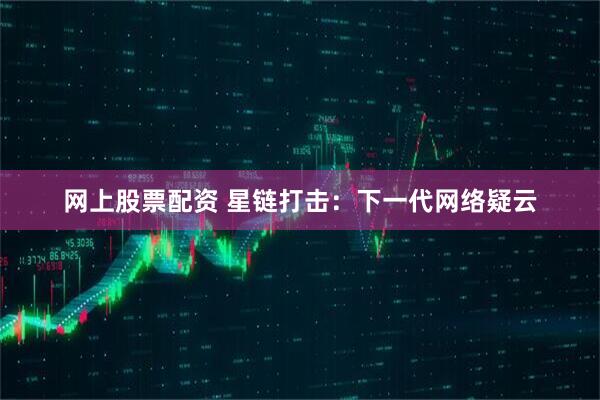 网上股票配资 星链打击：下一代网络疑云