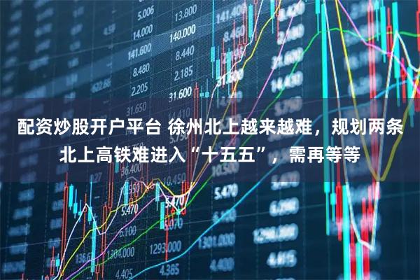 配资炒股开户平台 徐州北上越来越难，规划两条北上高铁难进入“十五五”，需再等等