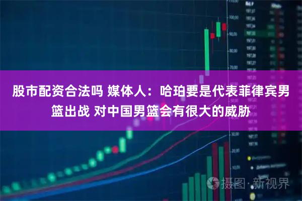 股市配资合法吗 媒体人：哈珀要是代表菲律宾男篮出战 对中国男篮会有很大的威胁